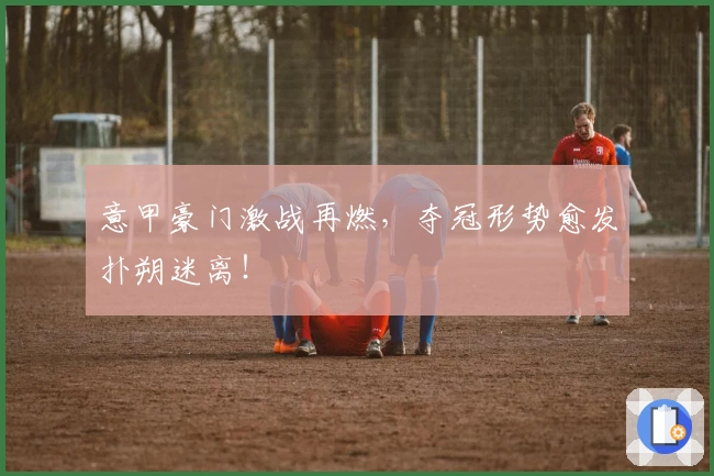 意甲豪门激战再燃,夺冠形势愈发扑朔迷离!