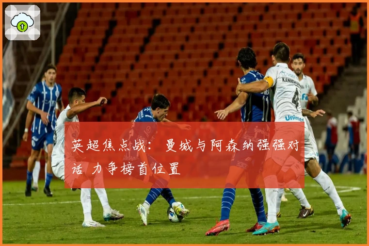 英超焦点战：曼城与阿森纳强强对话 力争榜首位置