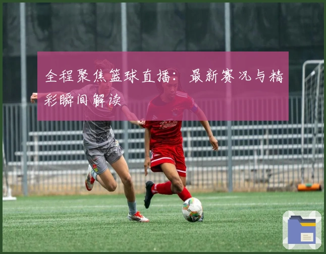 全程聚焦篮球直播：最新赛况与精彩瞬间解读