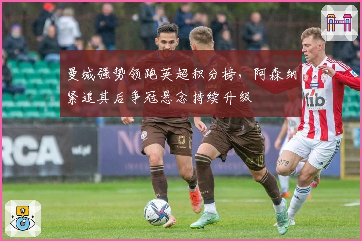 曼城强势领跑英超积分榜，阿森纳紧追其后争冠悬念持续升级