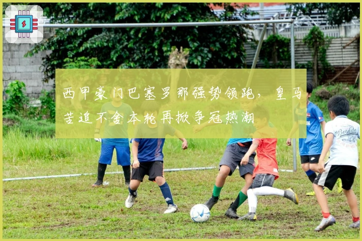 西甲豪门巴塞罗那强势领跑，皇马苦追不舍本轮再掀争冠热潮