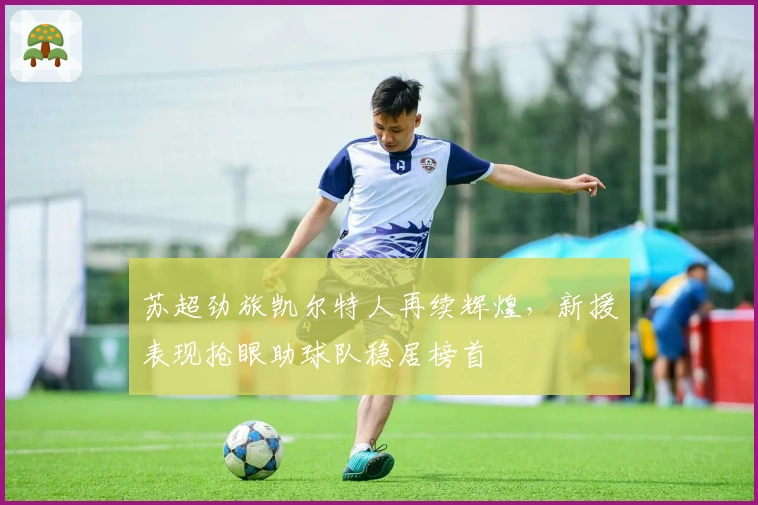 苏超劲旅凯尔特人再续辉煌，新援表现抢眼助球队稳居榜首