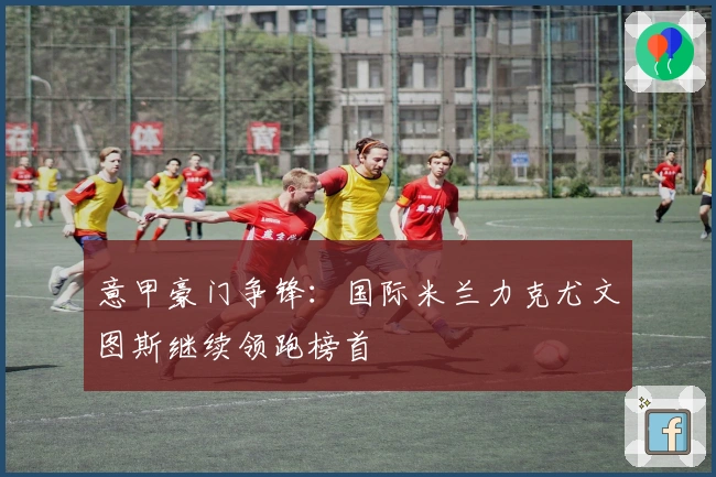 意甲豪门争锋：国际米兰力克尤文图斯继续领跑榜首