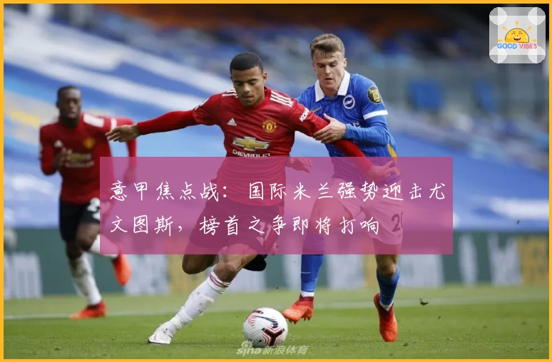 意甲焦点战：国际米兰强势迎击尤文图斯，榜首之争即将打响