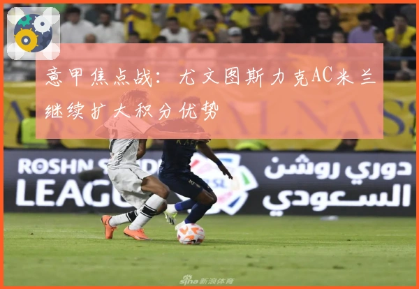 意甲焦点战:尤文图斯力克AC米兰继续扩大积分优势