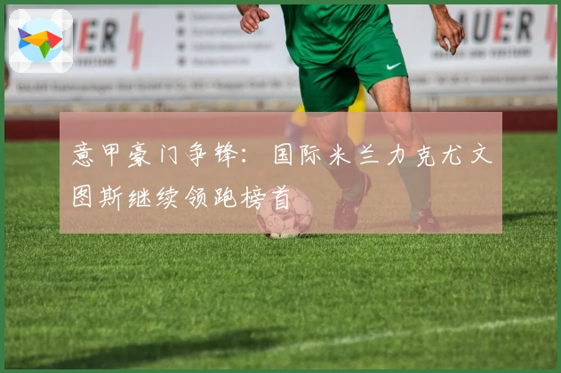 意甲豪门争锋：国际米兰力克尤文图斯继续领跑榜首