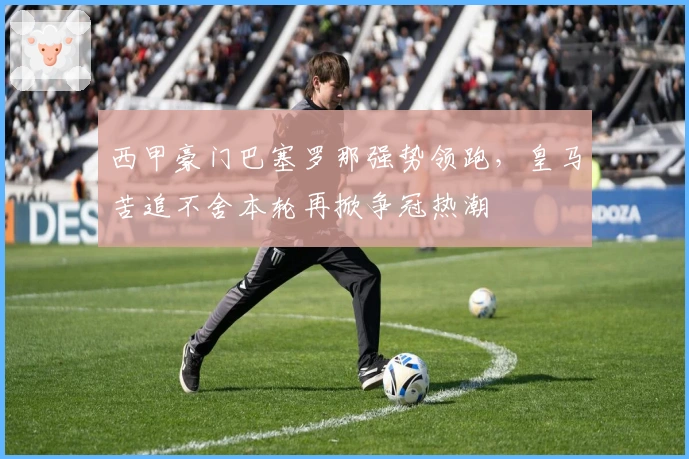 西甲豪门巴塞罗那强势领跑，皇马苦追不舍本轮再掀争冠热潮