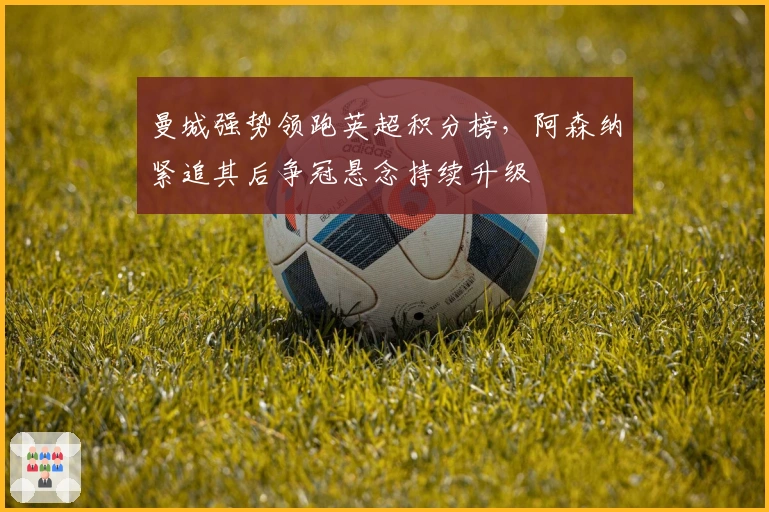 曼城强势领跑英超积分榜，阿森纳紧追其后争冠悬念持续升级