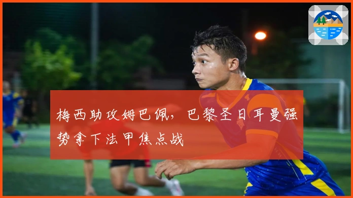 梅西助攻姆巴佩，巴黎圣日耳曼强势拿下法甲焦点战