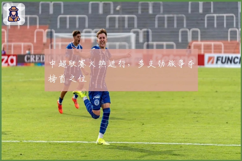 中超联赛火热进行,多支劲旅争夺榜首之位